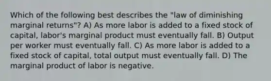 Which of the following best describes the "law of diminishing marginal returns"? A) As more labor is added to a fixed stock of capital, labor's marginal product must eventually fall. B) Output per worker must eventually fall. C) As more labor is added to a fixed stock of capital, total output must eventually fall. D) The marginal product of labor is negative.