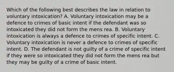 Which of the following best describes the law in relation to voluntary intoxication? A. Voluntary intoxication may be a defence to crimes of basic intent if the defendant was so intoxicated they did not form the mens rea. B. Voluntary intoxication is always a defence to crimes of specific intent. C. Voluntary intoxication is never a defence to crimes of specific intent. D. The defendant is not guilty of a crime of specific intent if they were so intoxicated they did not form the mens rea but they may be guilty of a crime of basic intent.