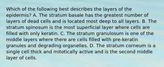 Which of the following best describes the layers of <a href='https://www.questionai.com/knowledge/kBFgQMpq6s-the-epidermis' class='anchor-knowledge'>the epidermis</a>? A. The stratum basale has the greatest number of layers of dead cells and is located most deep to all layers. B. The stratum spinosum is the most superficial layer where cells are filled with only keratin. C. The stratum granulosum is one of the middle layers where there are cells filled with pre-keratin granules and degrading organelles. D. The stratum corneum is a single cell thick and mitotically active and is the second middle layer of cells.