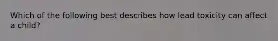 Which of the following best describes how lead toxicity can affect a child?