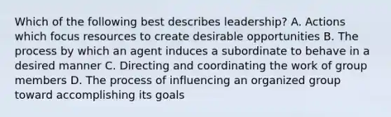 Which of the following best describes leadership? A. Actions which focus resources to create desirable opportunities B. The process by which an agent induces a subordinate to behave in a desired manner C. Directing and coordinating the work of group members D. The process of influencing an organized group toward accomplishing its goals