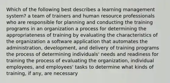 Which of the following best describes a learning management system? a team of trainers and human resource professionals who are responsible for planning and conducting the training programs in an organization a process for determining the appropriateness of training by evaluating the characteristics of the organization a software application that automates the administration, development, and delivery of training programs the process of determining individuals' needs and readiness for training the process of evaluating the organization, individual employees, and employees' tasks to determine what kinds of training, if any, are necessary