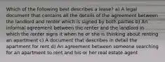 Which of the following best describes a lease? a) A legal document that contains all the details of the agreement between the landlord and renter which is signed by both parties b) An informal agreement between the renter and the landlord in which the renter signs it when he or she is thinking about renting an apartment c) A document that describes in detail the apartment for rent d) An agreement between someone searching for an apartment to rent and his or her real estate agent