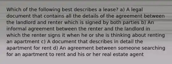 Which of the following best describes a lease? a) A legal document that contains all the details of the agreement between the landlord and renter which is signed by both parties b) An informal agreement between the renter and the landlord in which the renter signs it when he or she is thinking about renting an apartment c) A document that describes in detail the apartment for rent d) An agreement between someone searching for an apartment to rent and his or her real estate agent