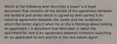 Which of the following best describes a lease? a A legal document that contains all the details of the agreement between the landlord and renter which is signed by both parties b An informal agreement between the renter and the landlord in which the renter signs it when he or she is thinking about renting an apartment c A document that describes in detail the apartment for rent d An agreement between someone searching for an apartment to rent and his or her real estate agent