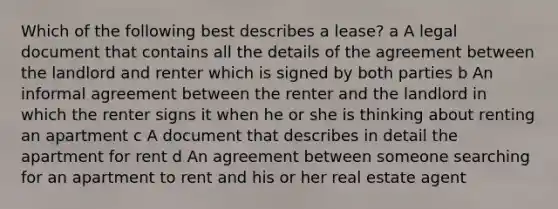 Which of the following best describes a lease? a A legal document that contains all the details of the agreement between the landlord and renter which is signed by both parties b An informal agreement between the renter and the landlord in which the renter signs it when he or she is thinking about renting an apartment c A document that describes in detail the apartment for rent d An agreement between someone searching for an apartment to rent and his or her real estate agent