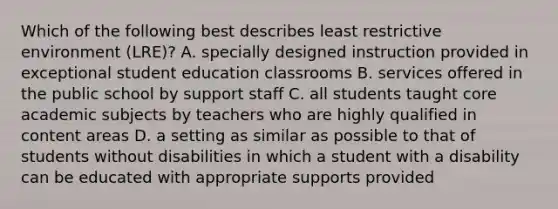 Which of the following best describes least restrictive environment (LRE)? A. specially designed instruction provided in exceptional student education classrooms B. services offered in the public school by support staff C. all students taught core academic subjects by teachers who are highly qualified in content areas D. a setting as similar as possible to that of students without disabilities in which a student with a disability can be educated with appropriate supports provided