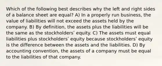 Which of the following best describes why the left and right sides of a balance sheet are equal? A) In a properly run business, the value of liabilities will not exceed the assets held by the company. B) By definition, the assets plus the liabilities will be the same as the stockholdersʹ equity. C) The assets must equal liabilities plus stockholdersʹ equity because stockholdersʹ equity is the difference between the assets and the liabilities. D) By accounting convention, the assets of a company must be equal to the liabilities of that company.