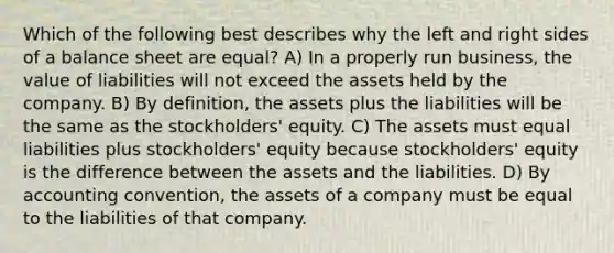 Which of the following best describes why the left and right sides of a balance sheet are equal? A) In a properly run business, the value of liabilities will not exceed the assets held by the company. B) By definition, the assets plus the liabilities will be the same as the stockholders' equity. C) The assets must equal liabilities plus stockholders' equity because stockholders' equity is the difference between the assets and the liabilities. D) By accounting convention, the assets of a company must be equal to the liabilities of that company.