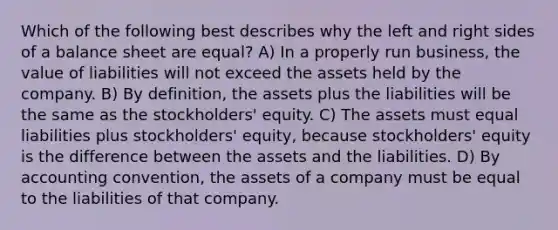 Which of the following best describes why the left and right sides of a balance sheet are equal? A) In a properly run business, the value of liabilities will not exceed the assets held by the company. B) By definition, the assets plus the liabilities will be the same as the stockholders' equity. C) The assets must equal liabilities plus stockholders' equity, because stockholders' equity is the difference between the assets and the liabilities. D) By accounting convention, the assets of a company must be equal to the liabilities of that company.