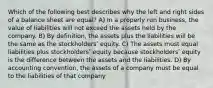 Which of the following best describes why the left and right sides of a balance sheet are equal? A) In a properly run business, the value of liabilities will not exceed the assets held by the company. B) By definition, the assets plus the liabilities will be the same as the stockholdersʹ equity. C) The assets must equal liabilities plus stockholdersʹ equity because stockholdersʹ equity is the difference between the assets and the liabilities. D) By accounting convention, the assets of a company must be equal to the liabilities of that company