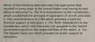 Which of the following best describes the legal action that resulted in every state in the United States now having its own office of education? a. The First Amendment to the Constitution, which established the principle of separation of church and state. b. The Land Ordinance of 1785 which provided a basis for financial support of education. c. The Tenth Amendment to the Constitution, which said that areas not assigned to the federal government would be the responsibilities of the states. d. The Old Deluder Satan Act which provided for public support of education.