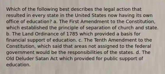 Which of the following best describes the legal action that resulted in every state in the United States now having its own office of education? a. The First Amendment to the Constitution, which established the principle of separation of church and state. b. The Land Ordinance of 1785 which provided a basis for financial support of education. c. The Tenth Amendment to the Constitution, which said that areas not assigned to the federal government would be the responsibilities of the states. d. The Old Deluder Satan Act which provided for public support of education.