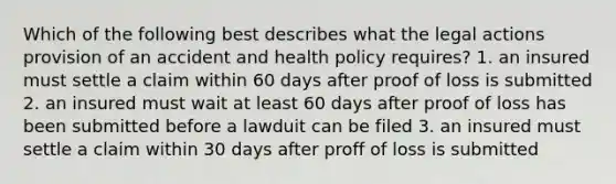 Which of the following best describes what the legal actions provision of an accident and health policy requires? 1. an insured must settle a claim within 60 days after proof of loss is submitted 2. an insured must wait at least 60 days after proof of loss has been submitted before a lawduit can be filed 3. an insured must settle a claim within 30 days after proff of loss is submitted