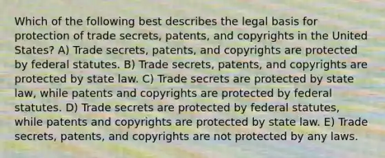 Which of the following best describes the legal basis for protection of trade secrets, patents, and copyrights in the United States? A) Trade secrets, patents, and copyrights are protected by federal statutes. B) Trade secrets, patents, and copyrights are protected by state law. C) Trade secrets are protected by state law, while patents and copyrights are protected by federal statutes. D) Trade secrets are protected by federal statutes, while patents and copyrights are protected by state law. E) Trade secrets, patents, and copyrights are not protected by any laws.