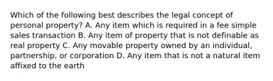 Which of the following best describes the legal concept of personal property? A. Any item which is required in a fee simple sales transaction B. Any item of property that is not definable as real property C. Any movable property owned by an individual, partnership, or corporation D. Any item that is not a natural item affixed to the earth