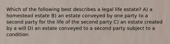 Which of the following best describes a legal life estate? A) a homestead estate B) an estate conveyed by one party to a second party for the life of the second party C) an estate created by a will D) an estate conveyed to a second party subject to a condition