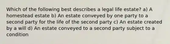 Which of the following best describes a legal life estate? a) A homestead estate b) An estate conveyed by one party to a second party for the life of the second party c) An estate created by a will d) An estate conveyed to a second party subject to a condition