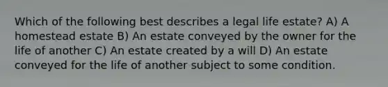 Which of the following best describes a legal life estate? A) A homestead estate B) An estate conveyed by the owner for the life of another C) An estate created by a will D) An estate conveyed for the life of another subject to some condition.