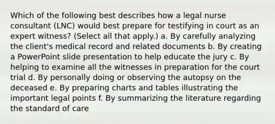 Which of the following best describes how a legal nurse consultant (LNC) would best prepare for testifying in court as an expert witness? (Select all that apply.) a. By carefully analyzing the client's medical record and related documents b. By creating a PowerPoint slide presentation to help educate the jury c. By helping to examine all the witnesses in preparation for the court trial d. By personally doing or observing the autopsy on the deceased e. By preparing charts and tables illustrating the important legal points f. By summarizing the literature regarding the standard of care