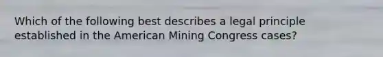 Which of the following best describes a legal principle established in the American Mining Congress cases?