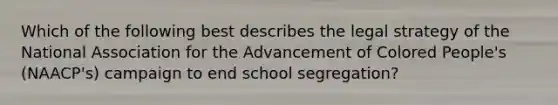 Which of the following best describes the legal strategy of the National Association for the Advancement of Colored People's (NAACP's) campaign to end school segregation?