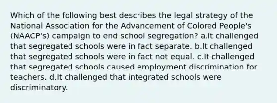 Which of the following best describes the legal strategy of the National Association for the Advancement of Colored People's (NAACP's) campaign to end school segregation? a.It challenged that segregated schools were in fact separate. b.It challenged that segregated schools were in fact not equal. c.It challenged that segregated schools caused <a href='https://www.questionai.com/knowledge/kmPZK5L6Mm-employment-discrimination' class='anchor-knowledge'>employment discrimination</a> for teachers. d.It challenged that integrated schools were discriminatory.