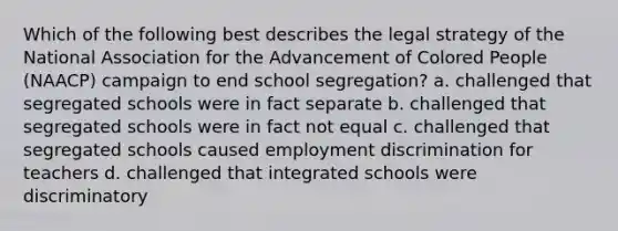 Which of the following best describes the legal strategy of the National Association for the Advancement of Colored People (NAACP) campaign to end school segregation? a. challenged that segregated schools were in fact separate b. challenged that segregated schools were in fact not equal c. challenged that segregated schools caused employment discrimination for teachers d. challenged that integrated schools were discriminatory