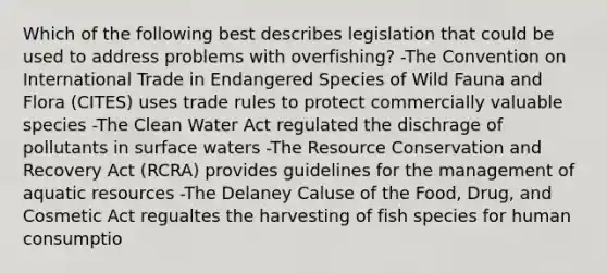 Which of the following best describes legislation that could be used to address problems with overfishing? -The Convention on International Trade in Endangered Species of Wild Fauna and Flora (CITES) uses trade rules to protect commercially valuable species -The Clean Water Act regulated the dischrage of pollutants in surface waters -The Resource Conservation and Recovery Act (RCRA) provides guidelines for the management of aquatic resources -The Delaney Caluse of the Food, Drug, and Cosmetic Act regualtes the harvesting of fish species for human consumptio