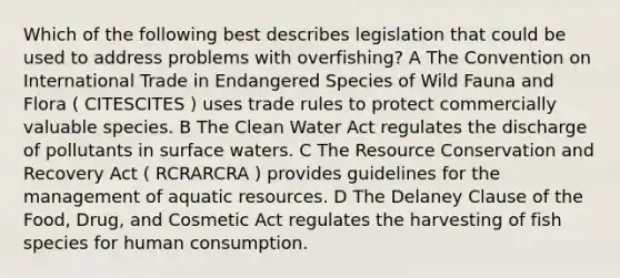 Which of the following best describes legislation that could be used to address problems with overfishing? A The Convention on International Trade in Endangered Species of Wild Fauna and Flora ( CITESCITES ) uses trade rules to protect commercially valuable species. B The Clean Water Act regulates the discharge of pollutants in surface waters. C The Resource Conservation and Recovery Act ( RCRARCRA ) provides guidelines for the management of aquatic resources. D The Delaney Clause of the Food, Drug, and Cosmetic Act regulates the harvesting of fish species for human consumption.