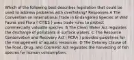 Which of the following best describes legislation that could be used to address problems with overfishing? Responses A The Convention on International Trade in Endangered Species of Wild Fauna and Flora ( CITES ) uses trade rules to protect commercially valuable species. B The Clean Water Act regulates the discharge of pollutants in surface waters. C The Resource Conservation and Recovery Act ( RCRA ) provides guidelines for the management of aquatic resources. D The Delaney Clause of the Food, Drug, and Cosmetic Act regulates the harvesting of fish species for human consumption.