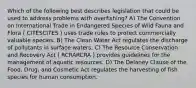 Which of the following best describes legislation that could be used to address problems with overfishing? A) The Convention on International Trade in Endangered Species of Wild Fauna and Flora ( CITESCITES ) uses trade rules to protect commercially valuable species. B) The Clean Water Act regulates the discharge of pollutants in surface waters. C) The Resource Conservation and Recovery Act ( RCRARCRA ) provides guidelines for the management of aquatic resources. D) The Delaney Clause of the Food, Drug, and Cosmetic Act regulates the harvesting of fish species for human consumption.