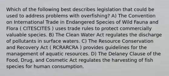 Which of the following best describes legislation that could be used to address problems with overfishing? A) The Convention on International Trade in Endangered Species of Wild Fauna and Flora ( CITESCITES ) uses trade rules to protect commercially valuable species. B) The Clean Water Act regulates the discharge of pollutants in surface waters. C) The Resource Conservation and Recovery Act ( RCRARCRA ) provides guidelines for the management of aquatic resources. D) The Delaney Clause of the Food, Drug, and Cosmetic Act regulates the harvesting of fish species for human consumption.