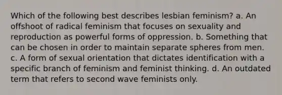 Which of the following best describes lesbian feminism? a. An offshoot of radical feminism that focuses on sexuality and reproduction as powerful forms of oppression. b. Something that can be chosen in order to maintain separate spheres from men. c. A form of sexual orientation that dictates identification with a specific branch of feminism and feminist thinking. d. An outdated term that refers to second wave feminists only.