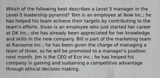 Which of the following best describes a Level 5 manager in the Level-5 leadership pyramid? Tom is an employee at Now Inc.; he has helped his team achieve their targets by contributing to the team's efforts. Sivan is an employee who just started her career at DK Inc.; she has already been appreciated for her knowledge and skills in the new company. Bill is part of the marketing team at Ransome Inc.; he has been given the charge of managing a team of three, so he will be promoted to a manager's position next month. Jim is the CEO of Eco Inc.; he has helped his company in gaining and sustaining a competitive advantage through ethical decision making.