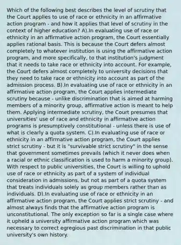 Which of the following best describes the level of scrutiny that the Court applies to use of race or ethnicity in an affirmative action program - and how it applies that level of scrutiny in the context of higher education? A).In evaluating use of race or ethnicity in an affirmative action program, the Court essentially applies rational basis. This is because the Court defers almost completely to whatever institution is using the affirmative action program, and more specifically, to that institution's judgment that it needs to take race or ethnicity into account. For example, the Court defers almost completely to university decisions that they need to take race or ethnicity into account as part of the admission process. B).In evaluating use of race or ethnicity in an affirmative action program, the Court applies intermediate scrutiny because - unlike discrimination that is aimed at harming members of a minority group, affirmative action is meant to help them. Applying intermediate scrutiny, the Court presumes that universities' use of race and ethnicity in affirmative action programs is presumptively constitutional - unless there is use of what is clearly a quota system. C).In evaluating use of race or ethnicity in an affirmative action program, the Court applies strict scrutiny - but it is "survivable strict scrutiny" in the sense that government sometimes prevails (which it never does when a racial or ethnic classification is used to harm a minority group). With respect to public universities, the Court is willing to uphold use of race or ethnicity as part of a system of individual consideration in admissions, but not as part of a quota system that treats individuals solely as group members rather than as individuals. D).In evaluating use of race or ethnicity in an affirmative action program, the Court applies strict scrutiny - and almost always finds that the affirmative action program is unconstitutional. The only exception so far is a single case where it upheld a university affirmative action program which was necessary to correct egregious past discrimination in that public university's own history.