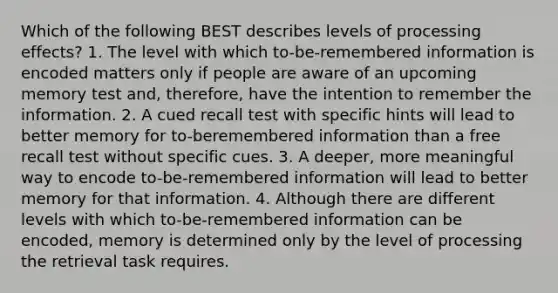 Which of the following BEST describes levels of processing effects? 1. The level with which to-be-remembered information is encoded matters only if people are aware of an upcoming memory test and, therefore, have the intention to remember the information. 2. A cued recall test with specific hints will lead to better memory for to-beremembered information than a free recall test without specific cues. 3. A deeper, more meaningful way to encode to-be-remembered information will lead to better memory for that information. 4. Although there are different levels with which to-be-remembered information can be encoded, memory is determined only by the level of processing the retrieval task requires.