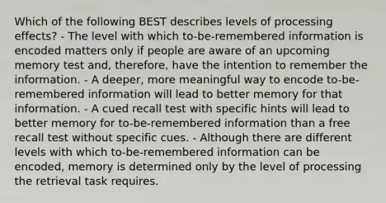 Which of the following BEST describes levels of processing effects? - The level with which to-be-remembered information is encoded matters only if people are aware of an upcoming memory test and, therefore, have the intention to remember the information. - A deeper, more meaningful way to encode to-be-remembered information will lead to better memory for that information. - A cued recall test with specific hints will lead to better memory for to-be-remembered information than a free recall test without specific cues. - Although there are different levels with which to-be-remembered information can be encoded, memory is determined only by the level of processing the retrieval task requires.