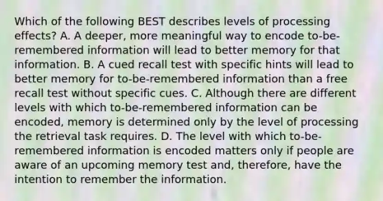 Which of the following BEST describes levels of processing effects? A. A deeper, more meaningful way to encode to-be-remembered information will lead to better memory for that information. B. A cued recall test with specific hints will lead to better memory for to-be-remembered information than a free recall test without specific cues. C. Although there are different levels with which to-be-remembered information can be encoded, memory is determined only by the level of processing the retrieval task requires. D. The level with which to-be-remembered information is encoded matters only if people are aware of an upcoming memory test and, therefore, have the intention to remember the information.