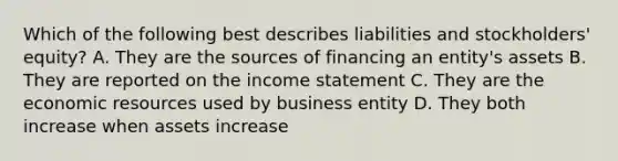 Which of the following best describes liabilities and stockholders' equity? A. They are the sources of financing an entity's assets B. They are reported on the income statement C. They are the economic resources used by business entity D. They both increase when assets increase