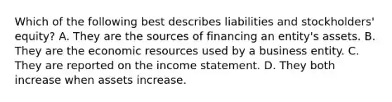 Which of the following best describes liabilities and stockholders' equity? A. They are the sources of financing an entity's assets. B. They are the economic resources used by a business entity. C. They are reported on the income statement. D. They both increase when assets increase.