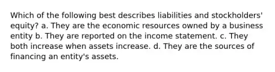 Which of the following best describes liabilities and stockholders' equity? a. They are the economic resources owned by a business entity b. They are reported on the income statement. c. They both increase when assets increase. d. They are the sources of financing an entity's assets.