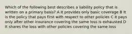 Which of the following best describes a liability policy that is written on a primary basis? A It provides only basic coverage B It is the policy that pays first with respect to other policies C It pays only after other insurance covering the same loss is exhausted D It shares the loss with other policies covering the same loss