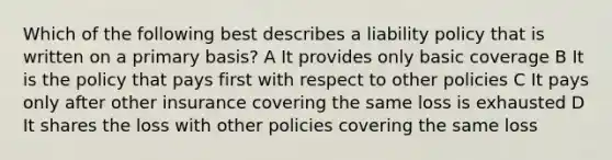 Which of the following best describes a liability policy that is written on a primary basis? A It provides only basic coverage B It is the policy that pays first with respect to other policies C It pays only after other insurance covering the same loss is exhausted D It shares the loss with other policies covering the same loss