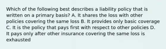 Which of the following best describes a liability policy that is written on a primary basis? A. It shares the loss with other policies covering the same loss B. It provides only basic coverage C. It is the policy that pays first with respect to other policies D. It pays only after other insurance covering the same loss is exhausted