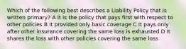 Which of the following best describes a Liability Policy that is written primary? A It is the policy that pays first with respect to other policies B It provided only basic coverage C It pays only after other insurance covering the same loss is exhausted D It shares the loss with other policies covering the same loss