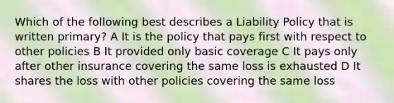 Which of the following best describes a Liability Policy that is written primary? A It is the policy that pays first with respect to other policies B It provided only basic coverage C It pays only after other insurance covering the same loss is exhausted D It shares the loss with other policies covering the same loss