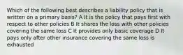 Which of the following best describes a liability policy that is written on a primary basis? A It is the policy that pays first with respect to other policies B It shares the loss with other policies covering the same loss C It provides only basic coverage D It pays only after other insurance covering the same loss is exhausted