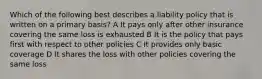 Which of the following best describes a liability policy that is written on a primary basis? A It pays only after other insurance covering the same loss is exhausted B It is the policy that pays first with respect to other policies C It provides only basic coverage D It shares the loss with other policies covering the same loss