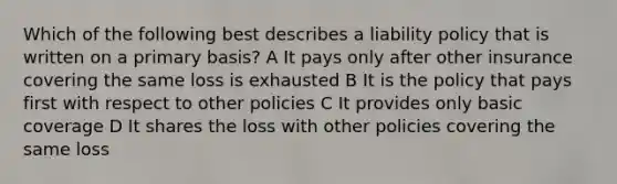 Which of the following best describes a liability policy that is written on a primary basis? A It pays only after other insurance covering the same loss is exhausted B It is the policy that pays first with respect to other policies C It provides only basic coverage D It shares the loss with other policies covering the same loss